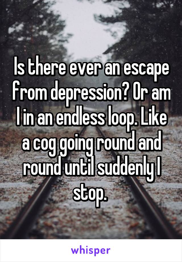 Is there ever an escape from depression? Or am I in an endless loop. Like a cog going round and round until suddenly I stop. 