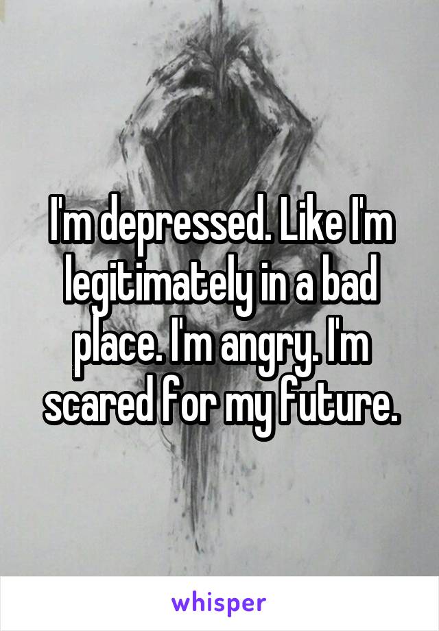 I'm depressed. Like I'm legitimately in a bad place. I'm angry. I'm scared for my future.