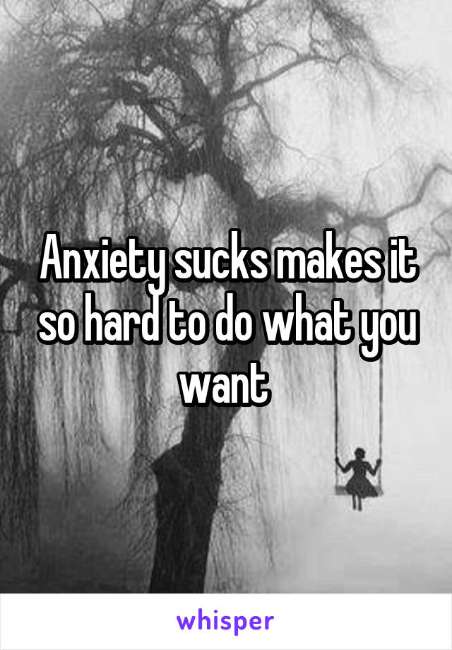 Anxiety sucks makes it so hard to do what you want 