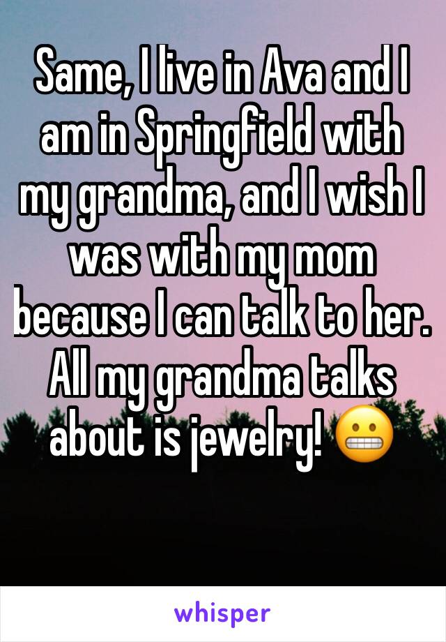 Same, I live in Ava and I am in Springfield with my grandma, and I wish I was with my mom because I can talk to her. All my grandma talks about is jewelry! 😬
