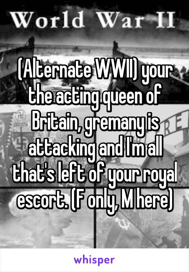 (Alternate WWII) your the acting queen of Britain, gremany is attacking and I'm all that's left of your royal escort. (F only, M here)