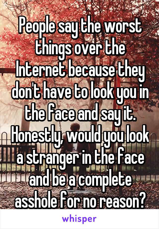 People say the worst things over the Internet because they don't have to look you in the face and say it. Honestly, would you look a stranger in the face and be a complete asshole for no reason?