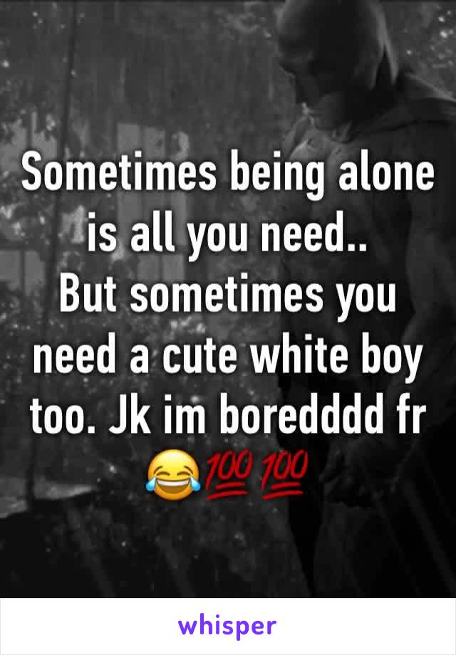 Sometimes being alone is all you need..
But sometimes you need a cute white boy too. Jk im boredddd fr  😂💯💯