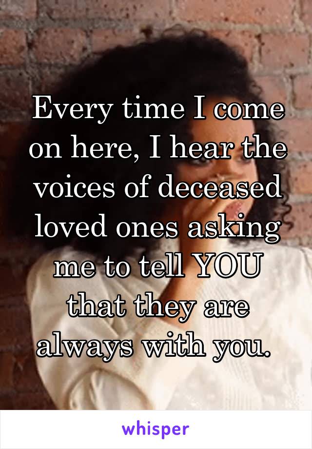 Every time I come on here, I hear the voices of deceased loved ones asking me to tell YOU that they are always with you. 