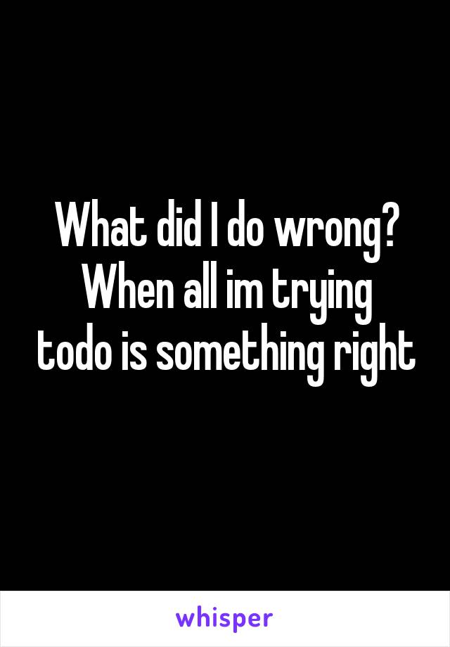 What did I do wrong?
When all im trying todo is something right
