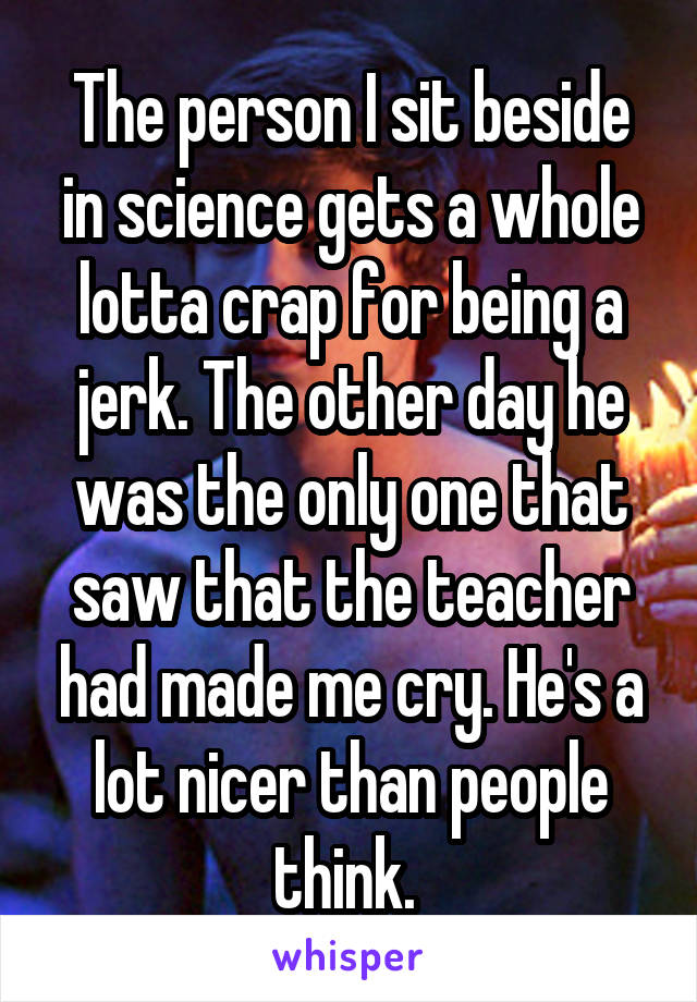 The person I sit beside in science gets a whole lotta crap for being a jerk. The other day he was the only one that saw that the teacher had made me cry. He's a lot nicer than people think. 