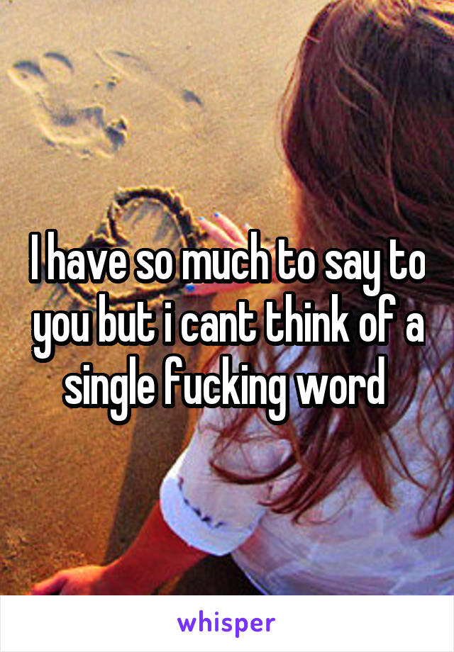 I have so much to say to you but i cant think of a single fucking word 