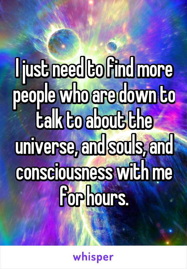 I just need to find more people who are down to talk to about the universe, and souls, and consciousness with me for hours.