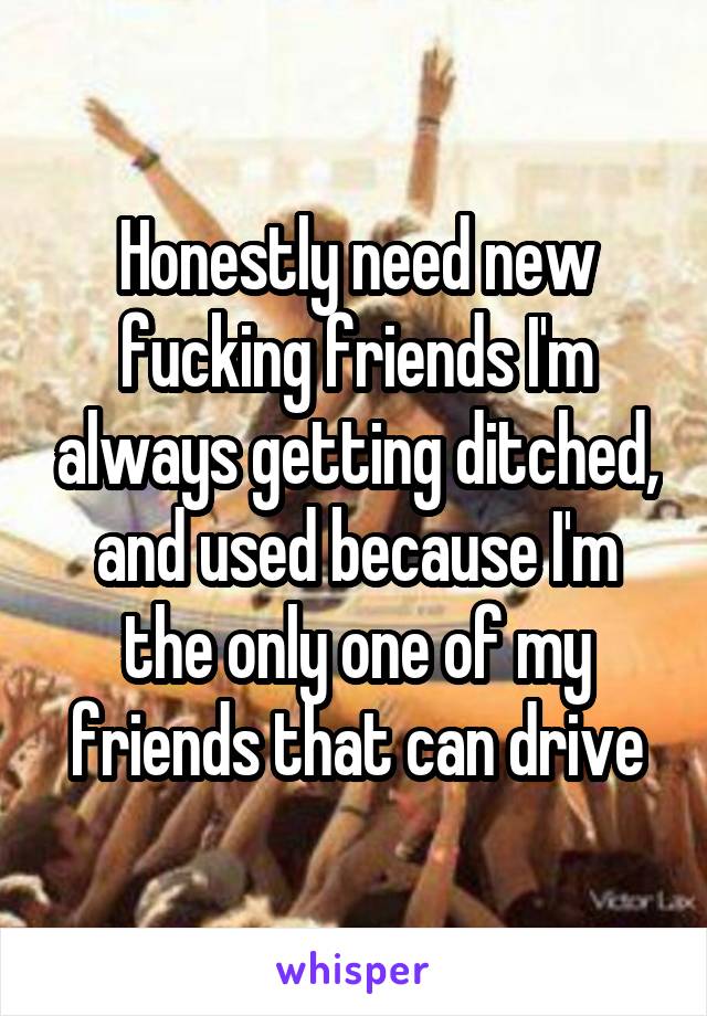 Honestly need new fucking friends I'm always getting ditched, and used because I'm the only one of my friends that can drive