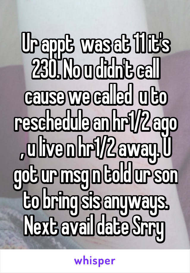 Ur appt  was at 11 it's 230. No u didn't call cause we called  u to reschedule an hr1/2 ago , u live n hr1/2 away. U got ur msg n told ur son to bring sis anyways. Next avail date Srry 