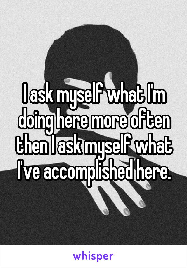 I ask myself what I'm doing here more often then I ask myself what I've accomplished here.