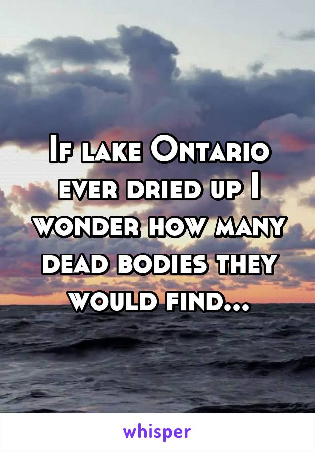 If lake Ontario ever dried up I wonder how many dead bodies they would find...