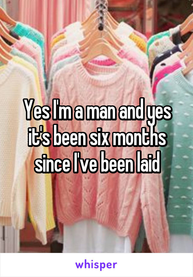 Yes I'm a man and yes it's been six months since I've been laid