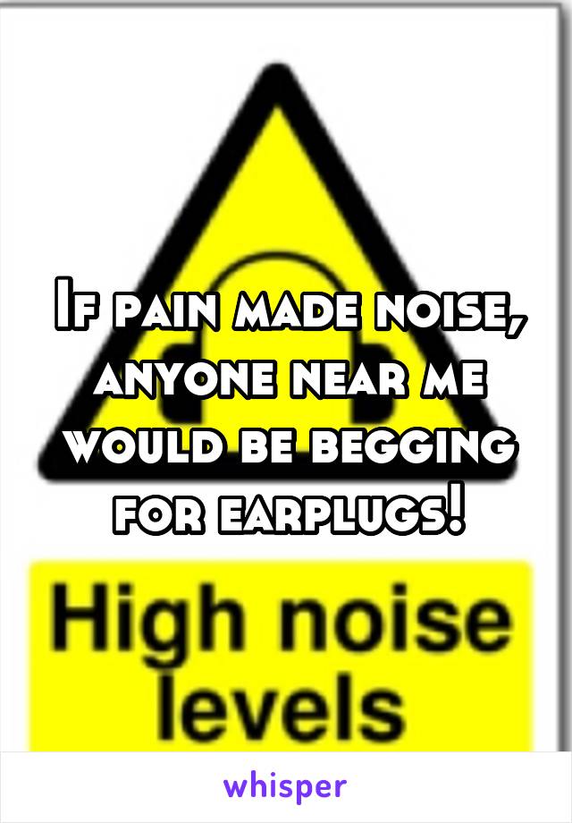 If pain made noise, anyone near me would be begging for earplugs!