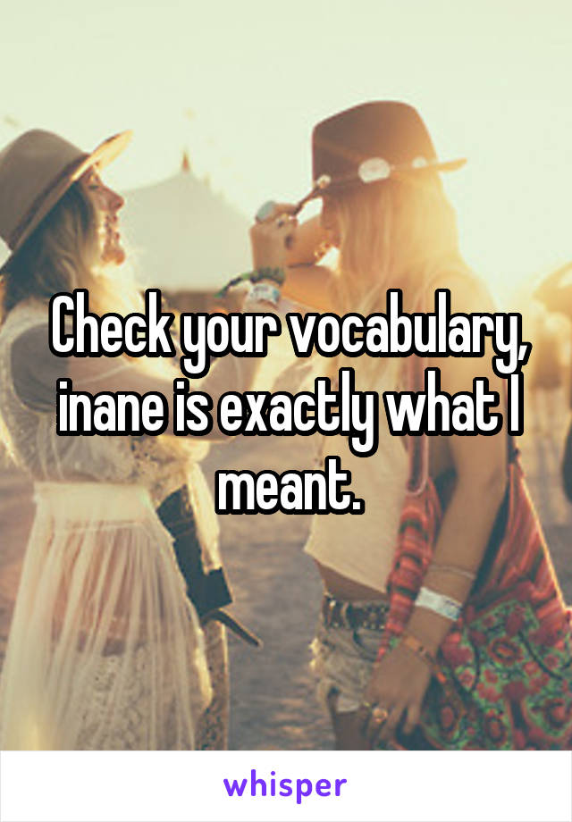 Check your vocabulary, inane is exactly what I meant.