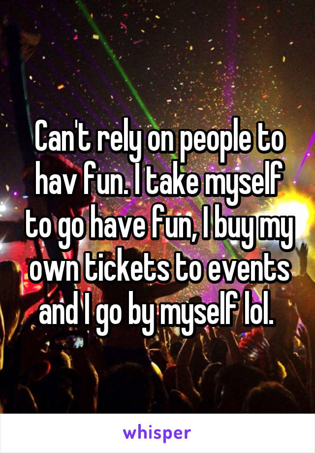 Can't rely on people to hav fun. I take myself to go have fun, I buy my own tickets to events and I go by myself lol. 