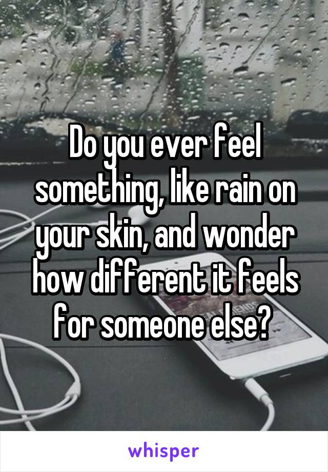 Do you ever feel something, like rain on your skin, and wonder how different it feels for someone else? 