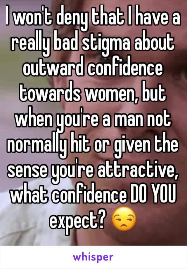 I won't deny that I have a really bad stigma about outward confidence towards women, but when you're a man not normally hit or given the sense you're attractive, what confidence DO YOU expect? 😒