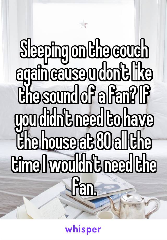 Sleeping on the couch again cause u don't like the sound of a fan? If you didn't need to have the house at 80 all the time I wouldn't need the fan.