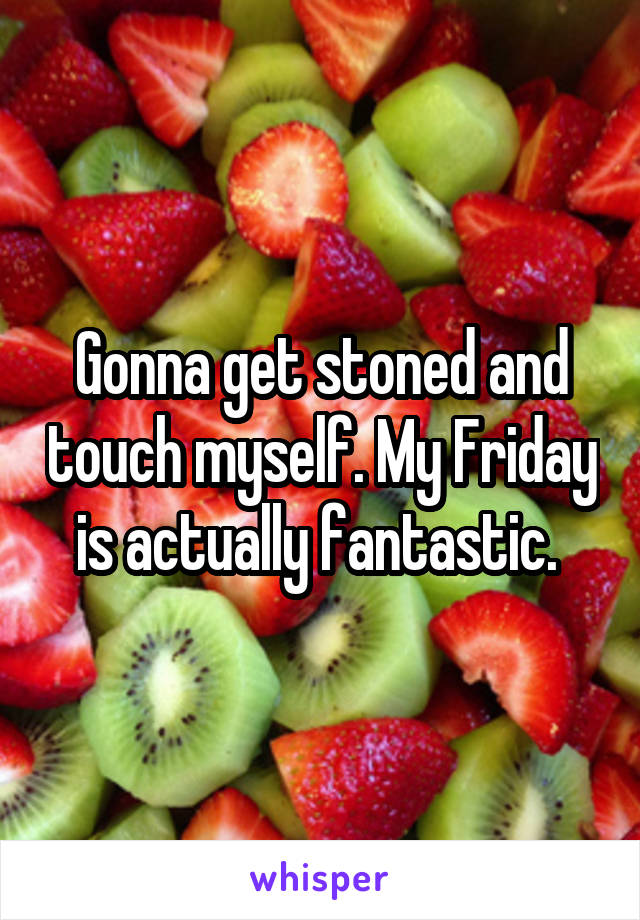 Gonna get stoned and touch myself. My Friday is actually fantastic. 