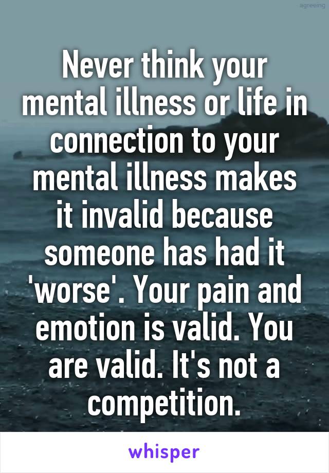 Never think your mental illness or life in connection to your mental illness makes it invalid because someone has had it 'worse'. Your pain and emotion is valid. You are valid. It's not a competition.