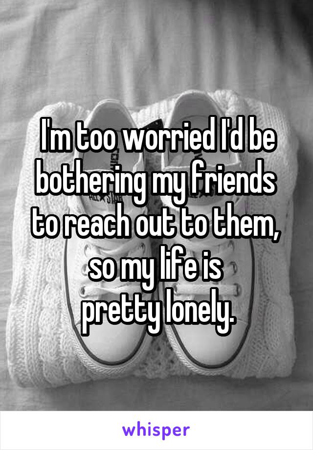 I'm too worried I'd be bothering my friends 
to reach out to them, 
so my life is 
pretty lonely.