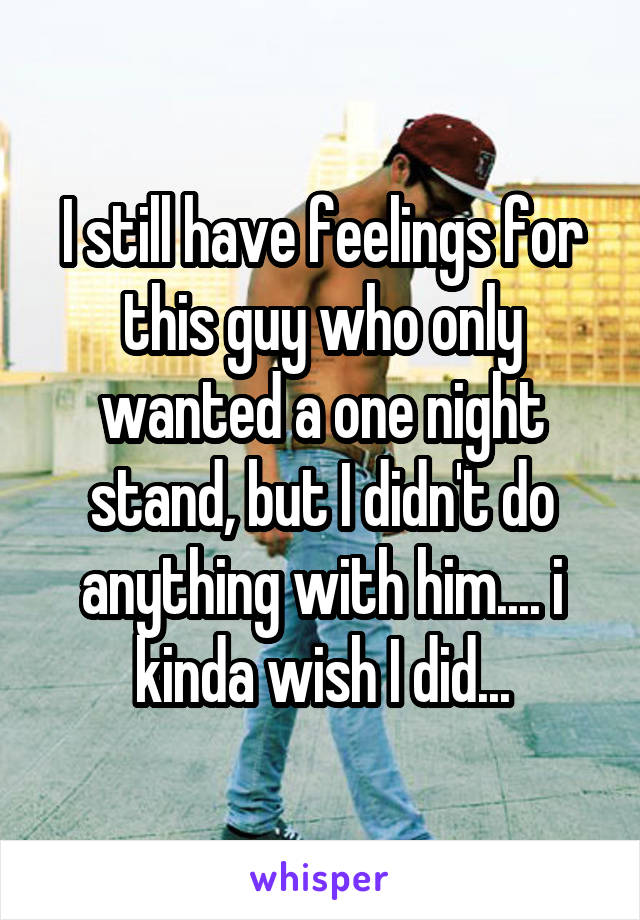 I still have feelings for this guy who only wanted a one night stand, but I didn't do anything with him.... i kinda wish I did...