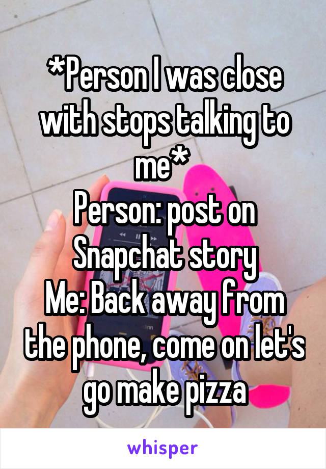 *Person I was close with stops talking to me* 
Person: post on Snapchat story
Me: Back away from the phone, come on let's go make pizza