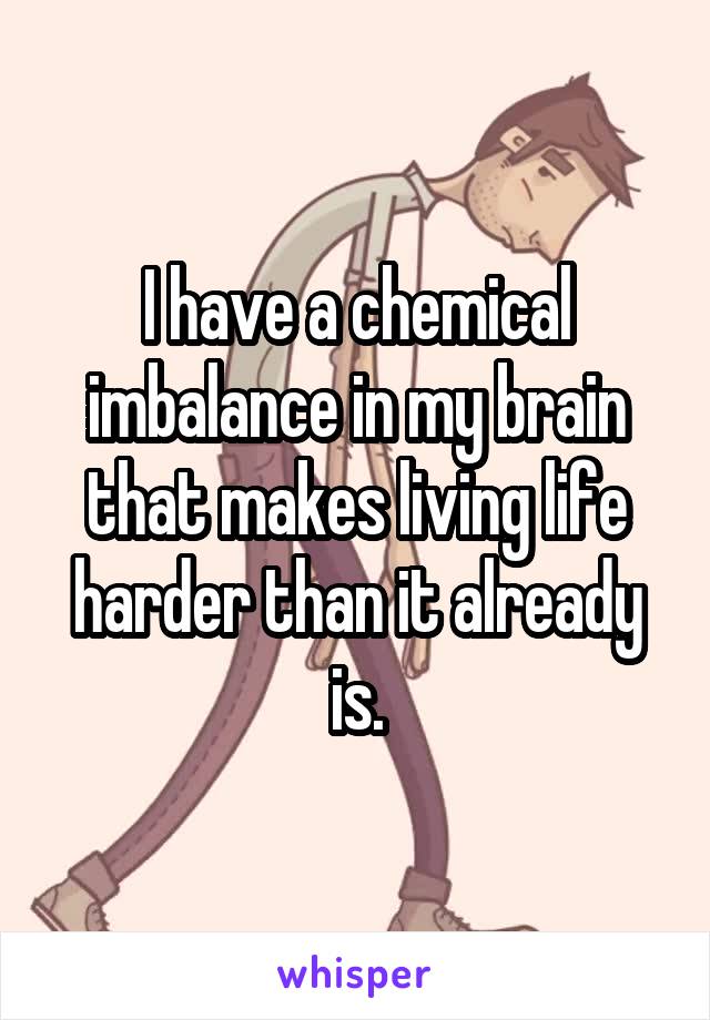 I have a chemical imbalance in my brain that makes living life harder than it already is.