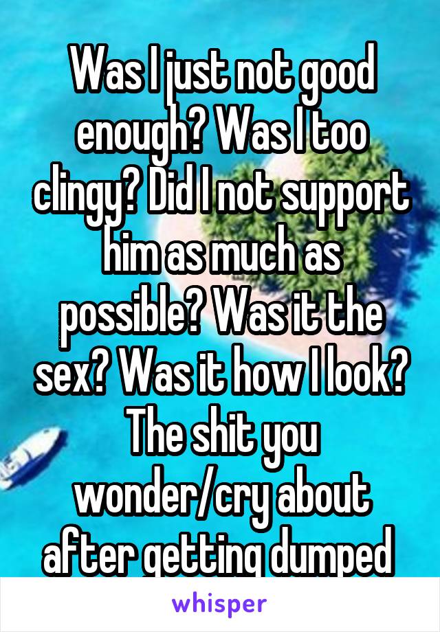 Was I just not good enough? Was I too clingy? Did I not support him as much as possible? Was it the sex? Was it how I look? The shit you wonder/cry about after getting dumped 