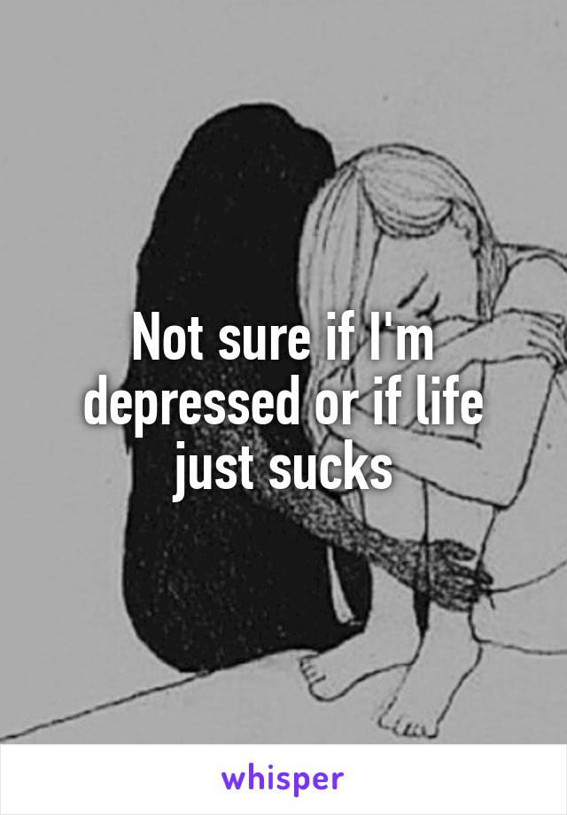 Not sure if I'm depressed or if life just sucks