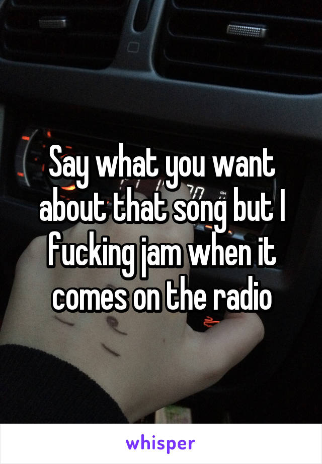 Say what you want about that song but I fucking jam when it comes on the radio