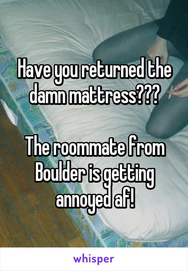 Have you returned the damn mattress???

The roommate from Boulder is getting annoyed af!