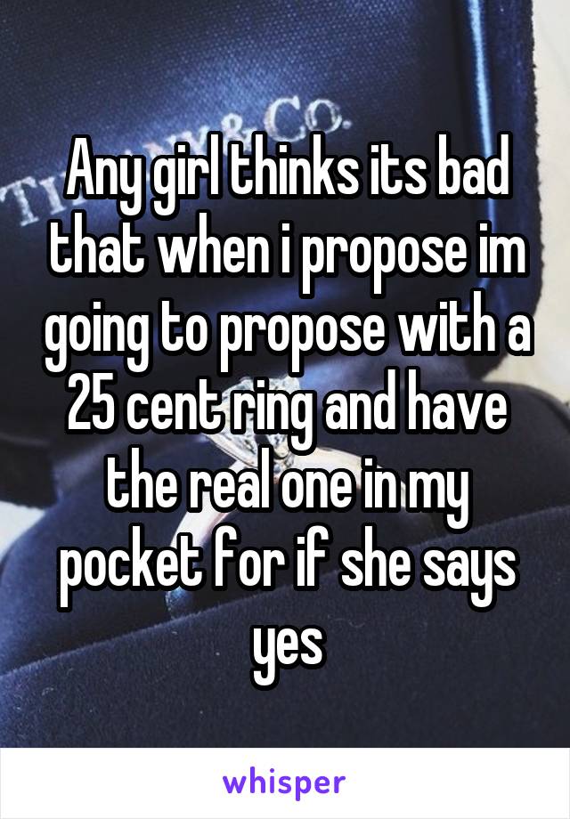 Any girl thinks its bad that when i propose im going to propose with a 25 cent ring and have the real one in my pocket for if she says yes