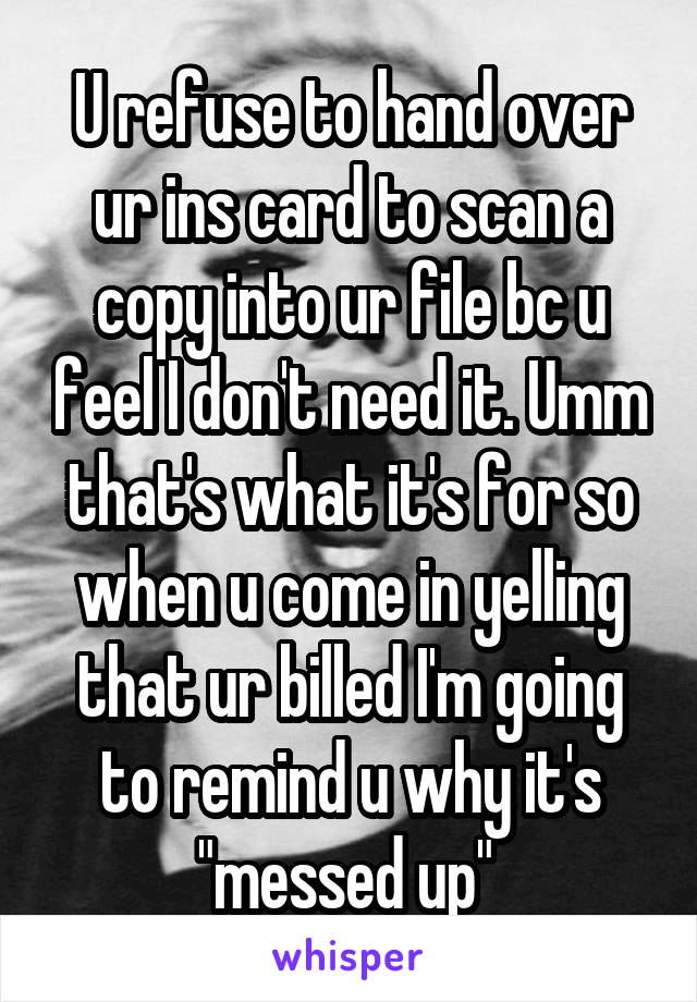 U refuse to hand over ur ins card to scan a copy into ur file bc u feel I don't need it. Umm that's what it's for so when u come in yelling that ur billed I'm going to remind u why it's "messed up" 