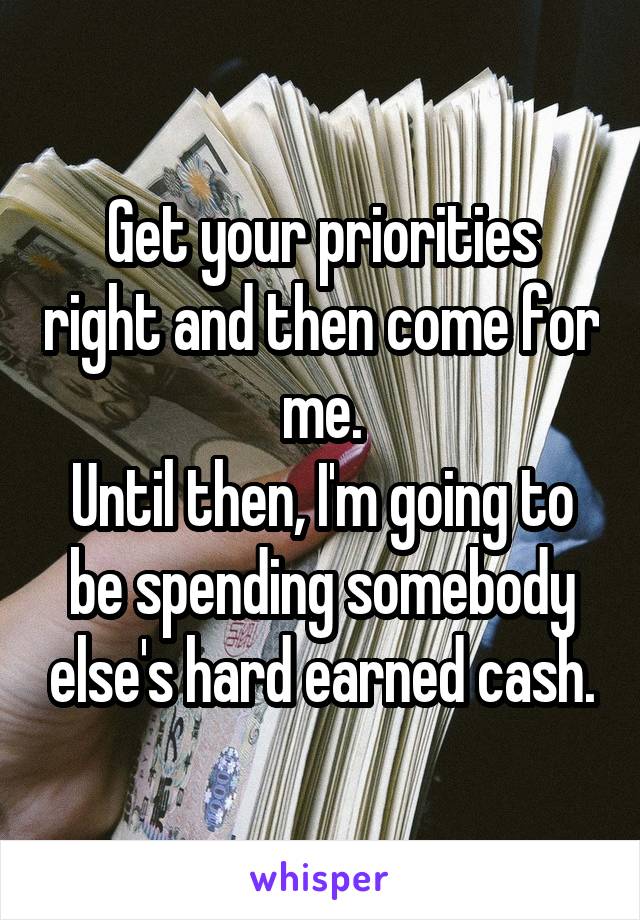 Get your priorities right and then come for me.
Until then, I'm going to be spending somebody else's hard earned cash.