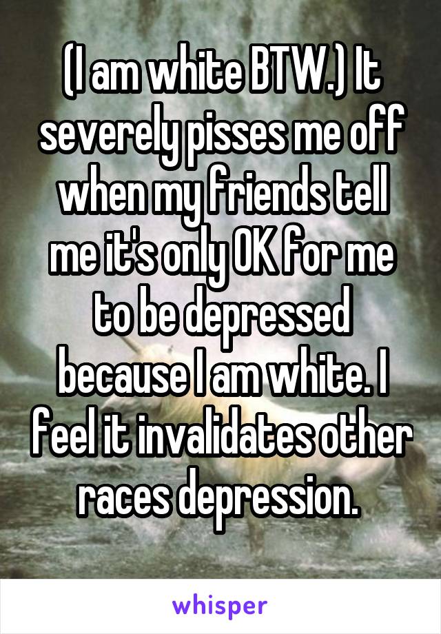 (I am white BTW.) It severely pisses me off when my friends tell me it's only OK for me to be depressed because I am white. I feel it invalidates other races depression. 
