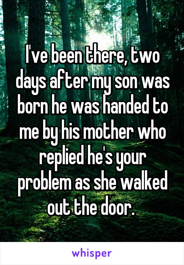 I've been there, two days after my son was born he was handed to me by his mother who replied he's your problem as she walked out the door. 