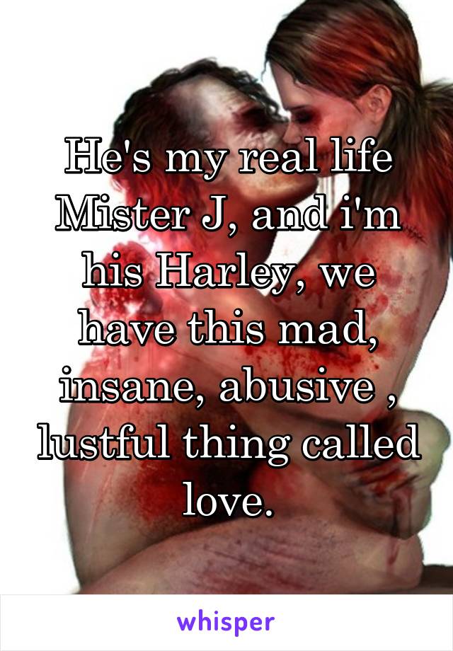 He's my real life Mister J, and i'm his Harley, we have this mad, insane, abusive , lustful thing called love.