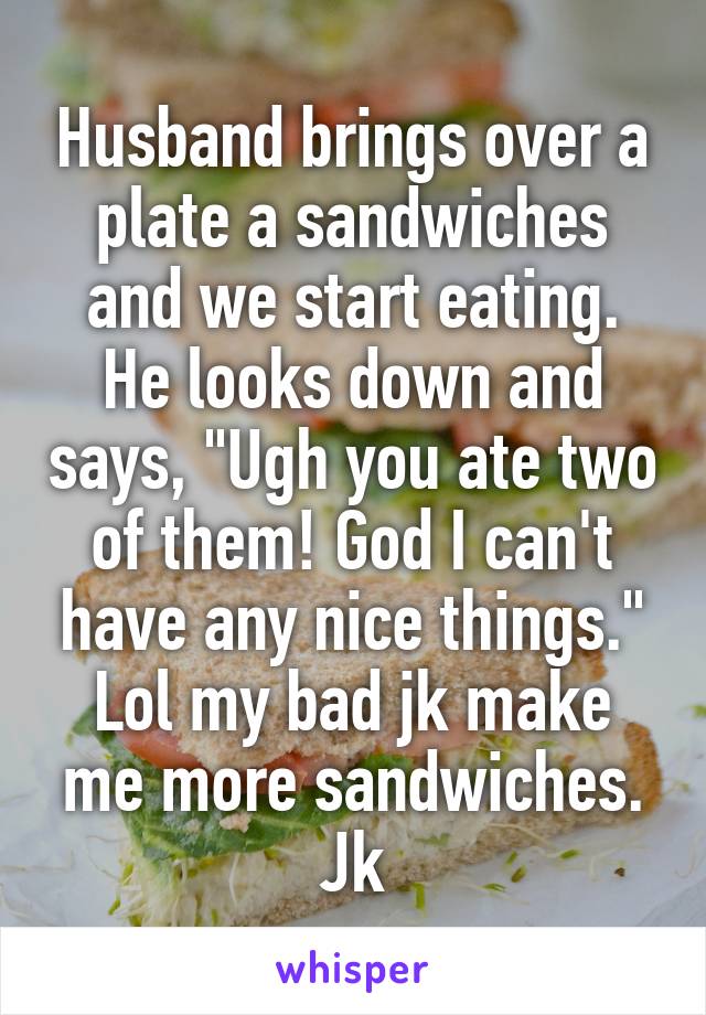 Husband brings over a plate a sandwiches and we start eating. He looks down and says, "Ugh you ate two of them! God I can't have any nice things." Lol my bad jk make me more sandwiches. Jk