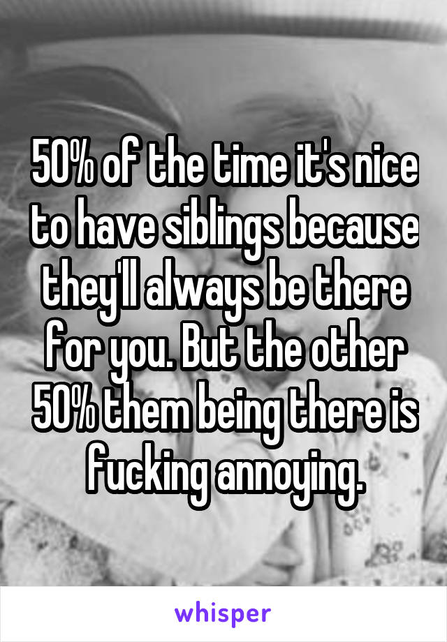 50% of the time it's nice to have siblings because they'll always be there for you. But the other 50% them being there is fucking annoying.