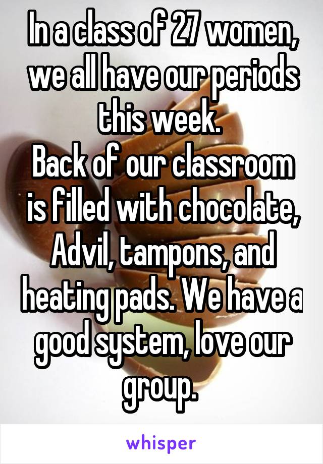 In a class of 27 women, we all have our periods this week. 
Back of our classroom is filled with chocolate, Advil, tampons, and heating pads. We have a good system, love our group. 
