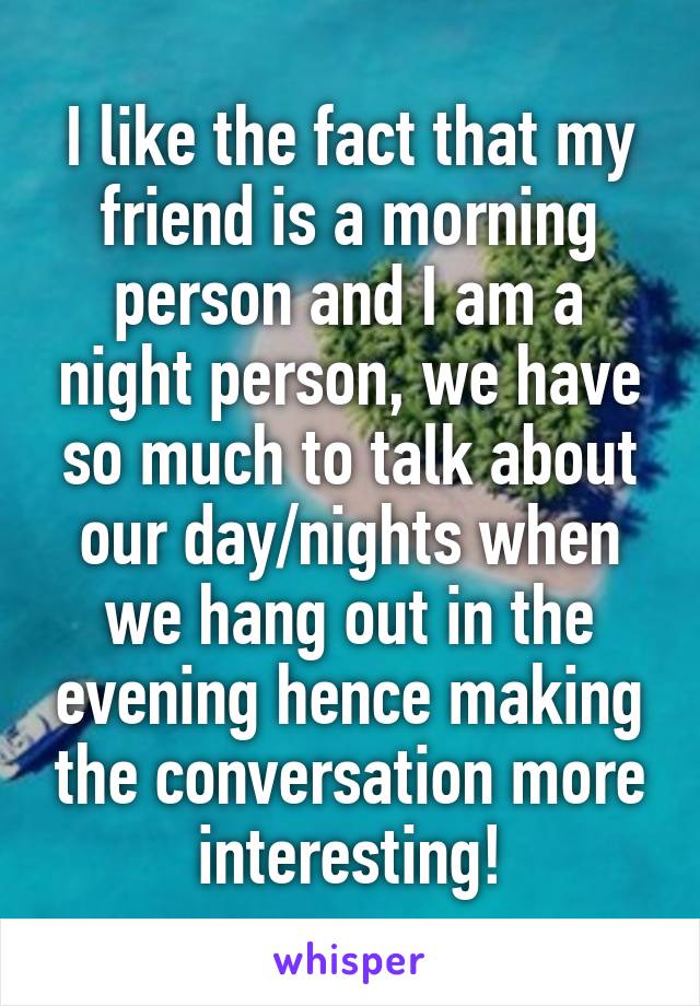 I like the fact that my friend is a morning person and I am a night person, we have so much to talk about our day/nights when we hang out in the evening hence making the conversation more interesting!