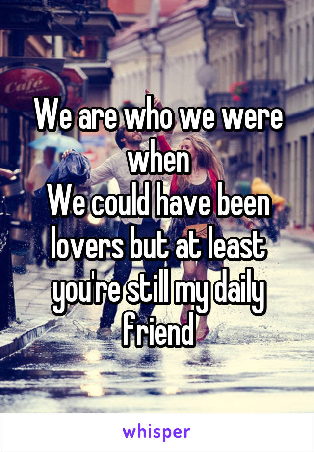 We are who we were when
We could have been lovers but at least you're still my daily friend