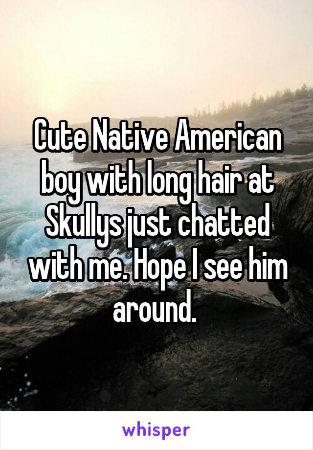 Cute Native American boy with long hair at Skullys just chatted with me. Hope I see him around. 