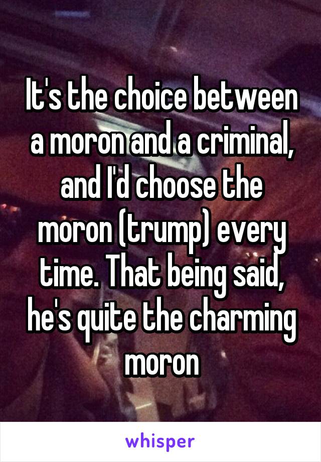 It's the choice between a moron and a criminal, and I'd choose the moron (trump) every time. That being said, he's quite the charming moron