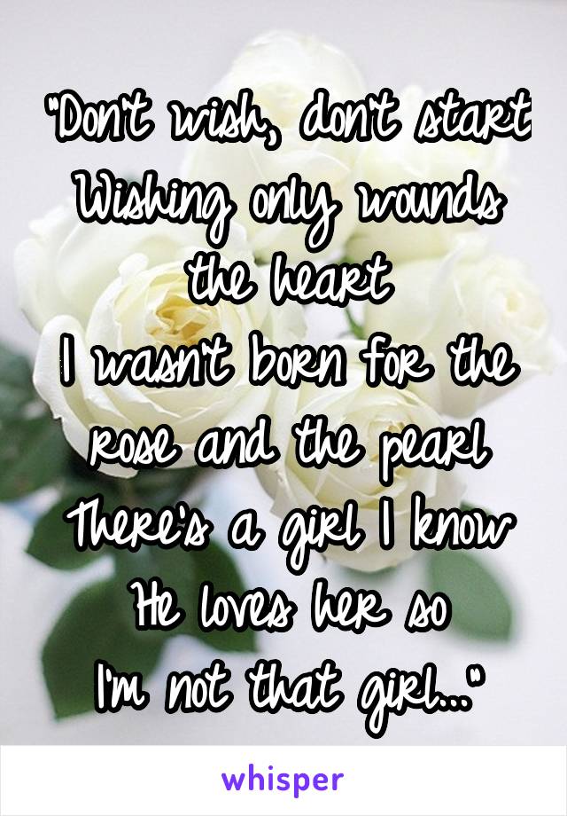 "Don't wish, don't start
Wishing only wounds the heart
I wasn't born for the rose and the pearl
There's a girl I know
He loves her so
I'm not that girl..."