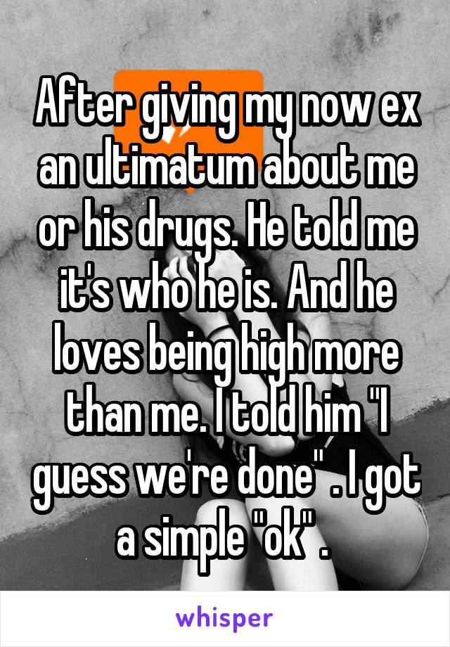 After giving my now ex an ultimatum about me or his drugs. He told me it's who he is. And he loves being high more than me. I told him "I guess we're done" . I got a simple "ok" . 