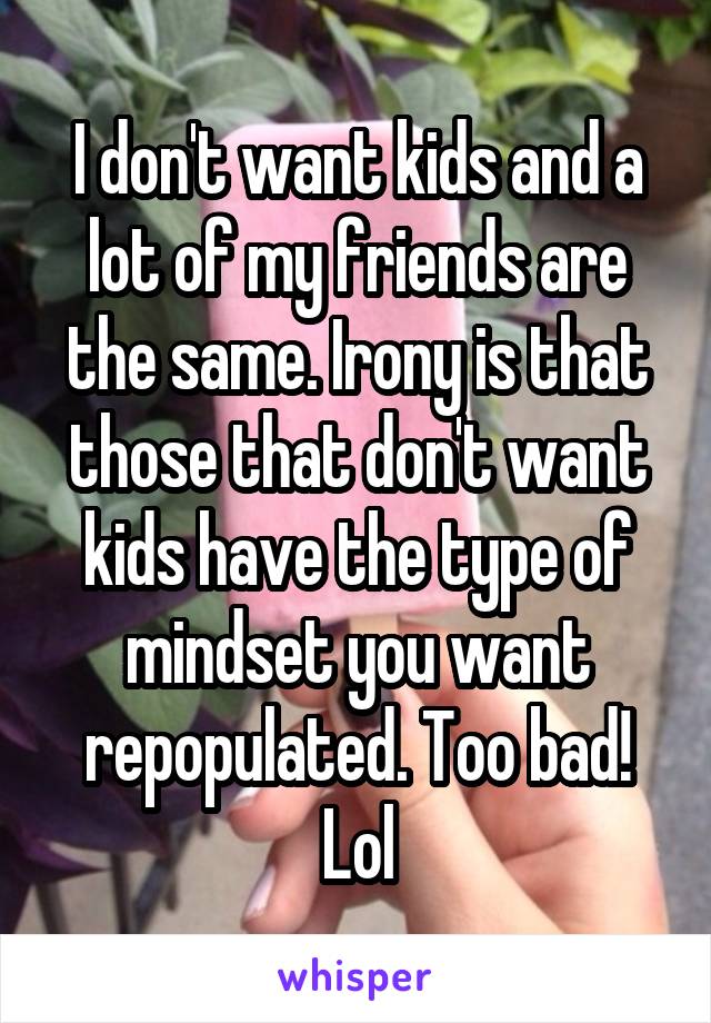 I don't want kids and a lot of my friends are the same. Irony is that those that don't want kids have the type of mindset you want repopulated. Too bad! Lol