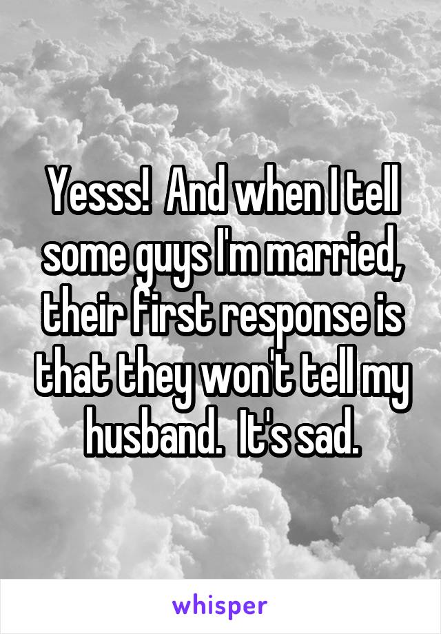 Yesss!  And when I tell some guys I'm married, their first response is that they won't tell my husband.  It's sad.